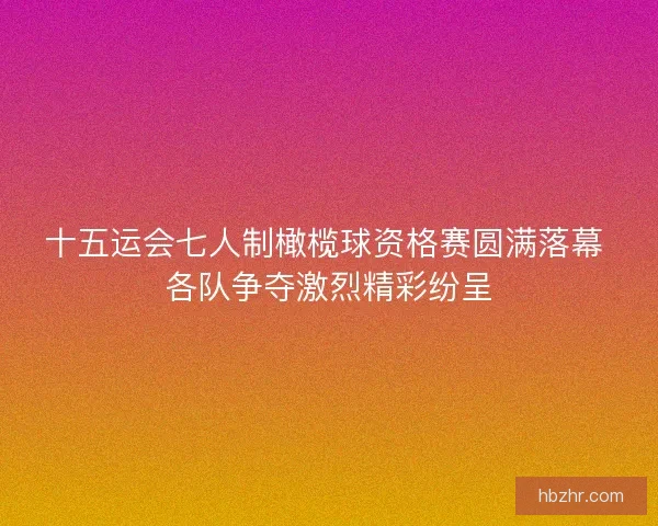 十五运会七人制橄榄球资格赛圆满落幕 各队争夺激烈精彩纷呈