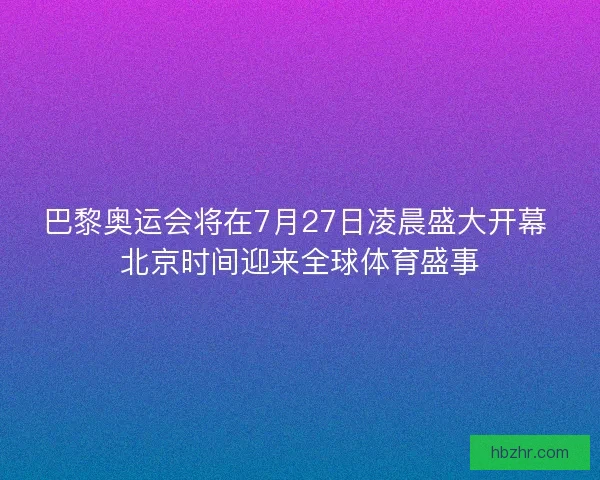 巴黎奥运会将在7月27日凌晨盛大开幕 北京时间迎来全球体育盛事