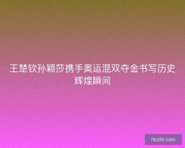 王楚钦孙颖莎携手奥运混双夺金书写历史辉煌瞬间