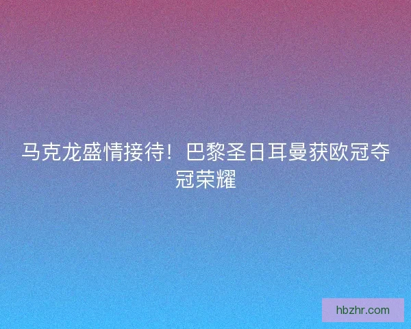 马克龙盛情接待！巴黎圣日耳曼获欧冠夺冠荣耀